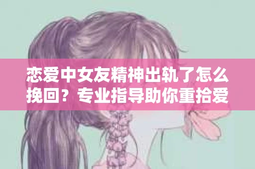 恋爱中女友精神出轨了怎么挽回？专业指导助你重拾爱情