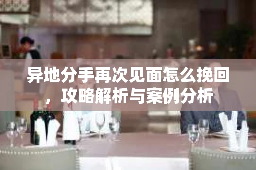 异地分手再次见面怎么挽回，攻略解析与案例分析