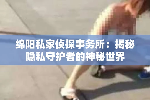 绵阳私家侦探事务所：揭秘隐私守护者的神秘世界
