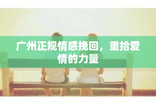 广州正规情感挽回,重拾爱情的力量 广州正规情感挽回,重拾爱情的力量