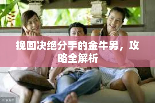 挽回决绝分手的金牛男,攻略全解析 挽回决绝分手的金牛男,攻略全解析