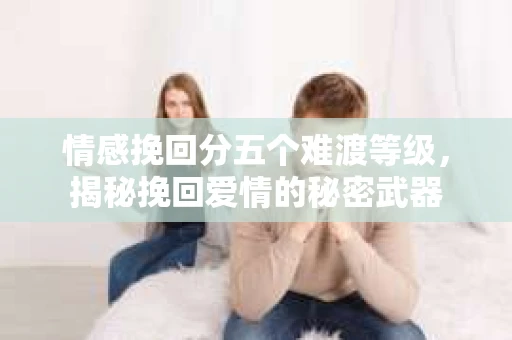 情感挽回分五个难渡等级，揭秘挽回爱情的秘密武器
