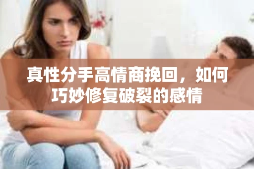 真性分手高情商挽回，如何巧妙修复破裂的感情