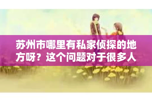 苏州市哪里有私家侦探的地方呀?这个问题对于很多人来说可能有些敏感,但确实在生活中会遇到需要这类服务的情况。今天,我就来和大家聊聊在苏州市,哪里可以找到专业的私家侦探。 苏州市哪里有私家侦探的地方呀?这个问题对于很多人来说可能有些敏感,但确实在生活中会遇到需要这类服务的情况。今天,我就来和大家聊聊在苏州市,哪里可以找到专业的私家侦探。