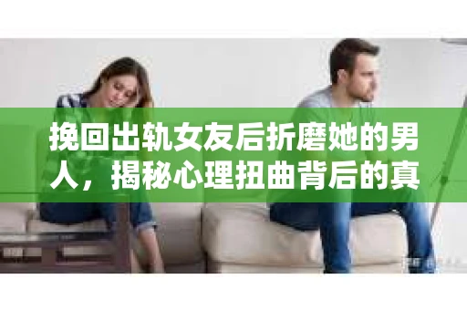 挽回出轨女友后折磨她的男人，揭秘心理扭曲背后的真相