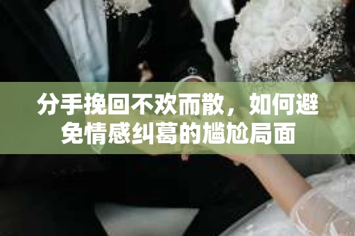 分手挽回不欢而散,如何避免情感纠葛的尴尬局面 分手挽回不欢而散,如何避免情感纠葛的尴尬局面