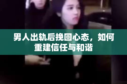 男人出轨后挽回心态，如何重建信任与和谐