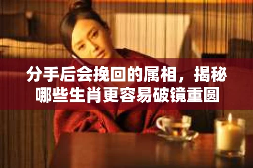 分手后会挽回的属相，揭秘哪些生肖更容易破镜重圆