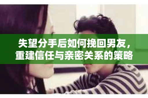 失望分手后如何挽回男友，重建信任与亲密关系的策略