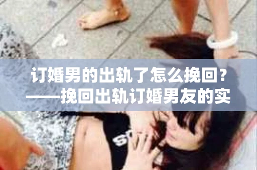 订婚男的出轨了怎么挽回?——挽回出轨订婚男友的实用策略 订婚男的出轨了怎么挽回?——挽回出轨订婚男友的实用策略