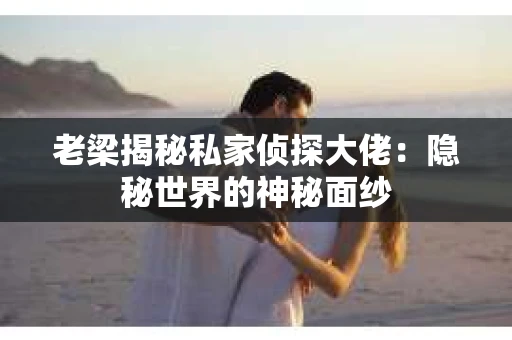老梁揭秘私家侦探大佬：隐秘世界的神秘面纱
