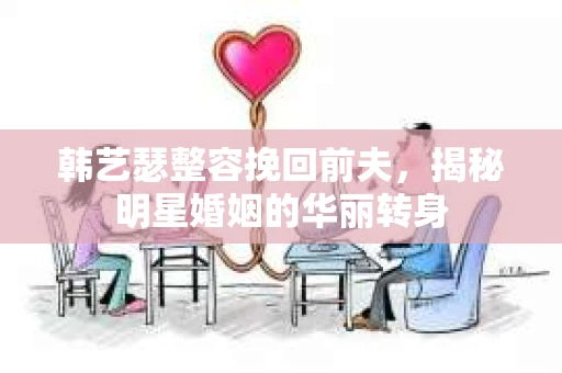 韩艺瑟整容挽回前夫,揭秘明星婚姻的华丽转身 韩艺瑟整容挽回前夫,揭秘明星婚姻的华丽转身