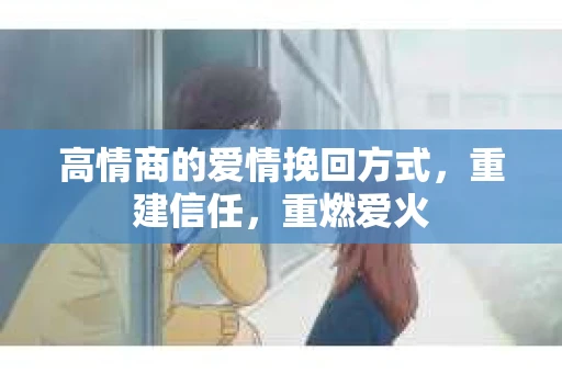 高情商的爱情挽回方式，重建信任，重燃爱火