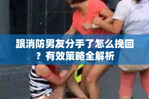 跟消防男友分手了怎么挽回？有效策略全解析