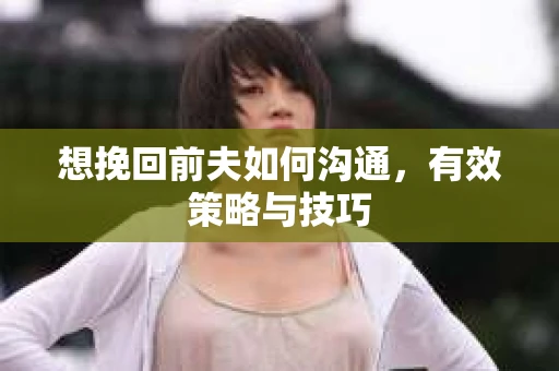想挽回前夫如何沟通，有效策略与技巧