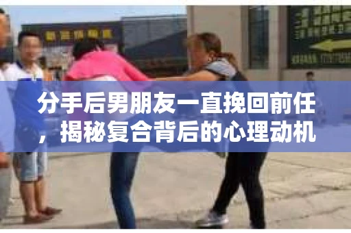 分手后男朋友一直挽回前任，揭秘复合背后的心理动机