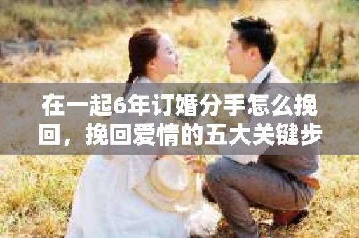 在一起6年订婚分手怎么挽回，挽回爱情的五大关键步骤