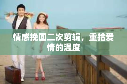 情感挽回二次剪辑，重拾爱情的温度
