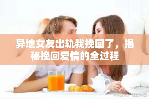 异地女友出轨我挽回了，揭秘挽回爱情的全过程