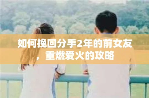 如何挽回分手2年的前女友,重燃爱火的攻略 如何挽回分手2年的前女友,重燃爱火的攻略