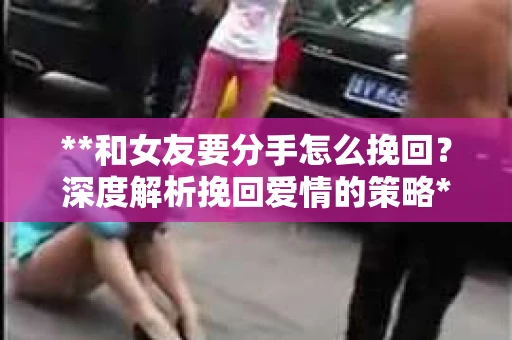 **和女友要分手怎么挽回？深度解析挽回爱情的策略**