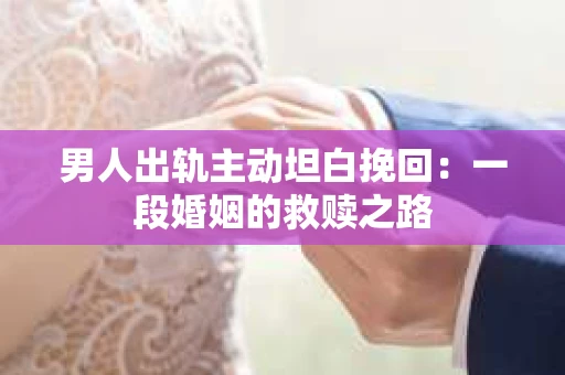 男人出轨主动坦白挽回：一段婚姻的救赎之路