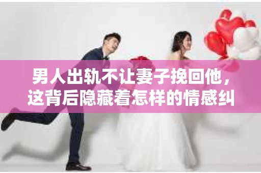 男人出轨不让妻子挽回他，这背后隐藏着怎样的情感纠葛与心理变化？今天，我们就来聊聊这个敏感而复杂的话题。