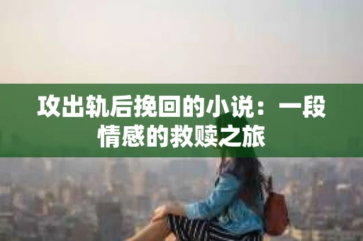 攻出轨后挽回的小说:一段情感的救赎之旅 攻出轨后挽回的小说:一段情感的救赎之旅