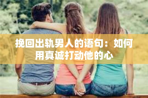 挽回出轨男人的语句：如何用真诚打动他的心
