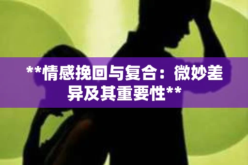 **情感挽回与复合：微妙差异及其重要性**