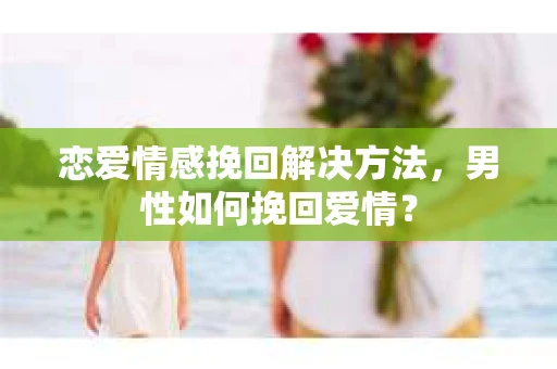 恋爱情感挽回解决方法，男性如何挽回爱情？