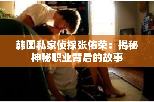 韩国私家侦探张佑荣：揭秘神秘职业背后的故事