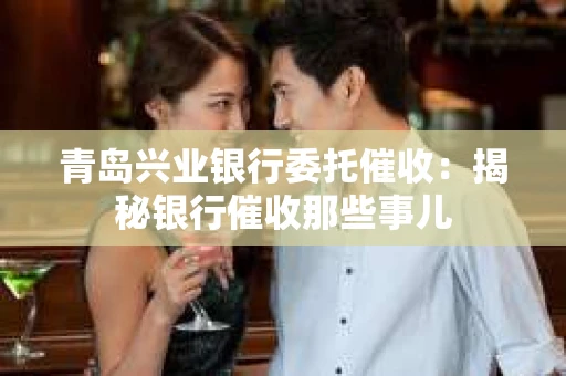 青岛兴业银行委托催收：揭秘银行催收那些事儿