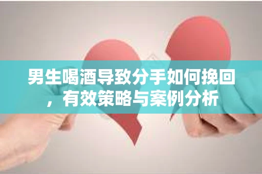 男生喝酒导致分手如何挽回，有效策略与案例分析