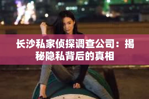 长沙私家侦探调查公司：揭秘隐私背后的真相