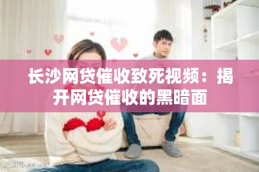 长沙网贷催收致死视频：揭开网贷催收的黑暗面
