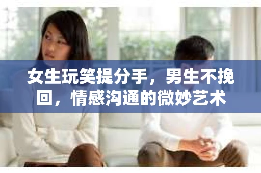 女生玩笑提分手，男生不挽回，情感沟通的微妙艺术