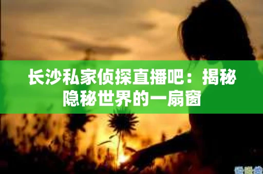 长沙私家侦探直播吧：揭秘隐秘世界的一扇窗