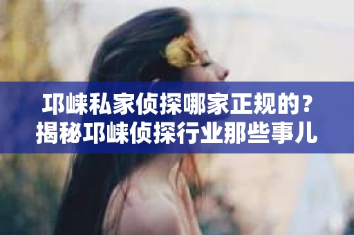 邛崃私家侦探哪家正规的？揭秘邛崃侦探行业那些事儿
