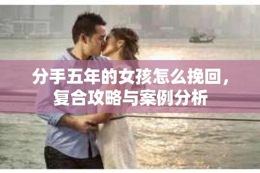 分手五年的女孩怎么挽回，复合攻略与案例分析