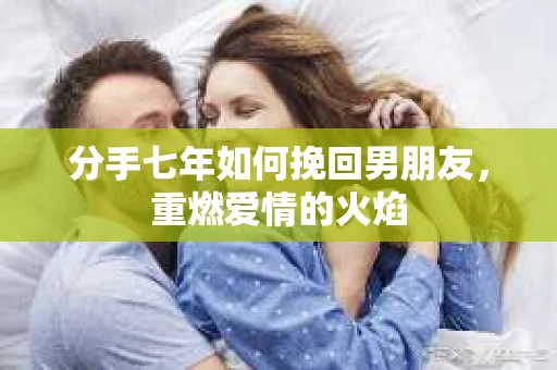 分手七年如何挽回男朋友，重燃爱情的火焰