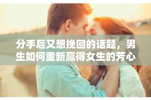 分手后又想挽回的话题，男生如何重新赢得女生的芳心