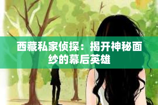 西藏私家侦探：揭开神秘面纱的幕后英雄