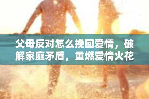 父母反对怎么挽回爱情,破解家庭矛盾,重燃爱情火花 父母反对怎么挽回爱情,破解家庭矛盾,重燃爱情火花