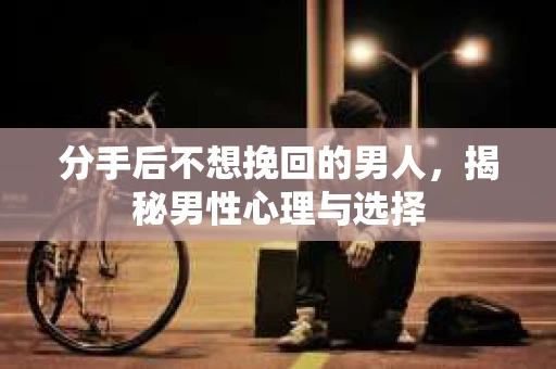 分手后不想挽回的男人，揭秘男性心理与选择