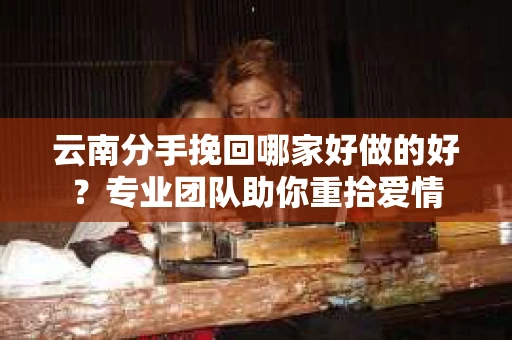 云南分手挽回哪家好做的好？专业团队助你重拾爱情